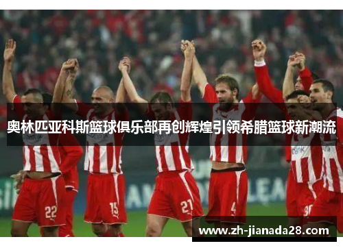 奥林匹亚科斯篮球俱乐部再创辉煌引领希腊篮球新潮流