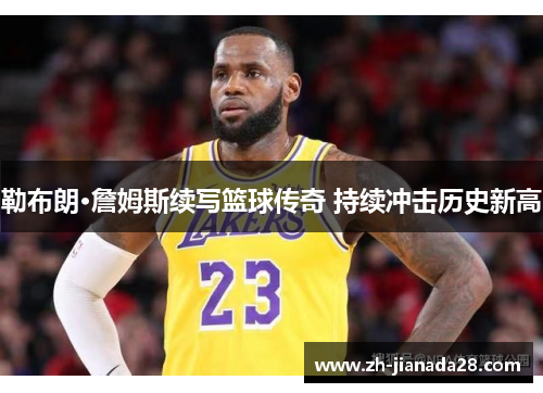 勒布朗·詹姆斯续写篮球传奇 持续冲击历史新高