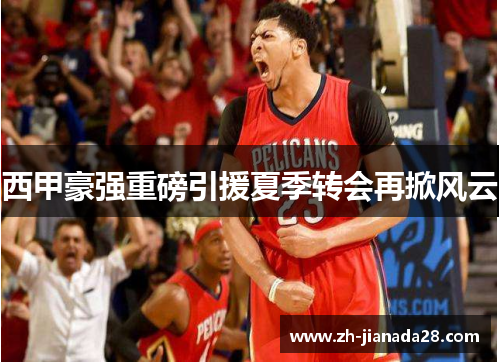 西甲豪强重磅引援夏季转会再掀风云